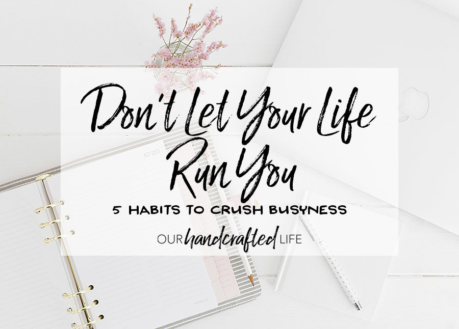 Don't Let Your Life Run You - 5 Habits to Crush Busyness - Our Handcrafted Life